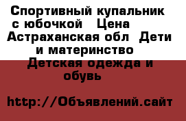 Спортивный купальник  с юбочкой › Цена ­ 200 - Астраханская обл. Дети и материнство » Детская одежда и обувь   